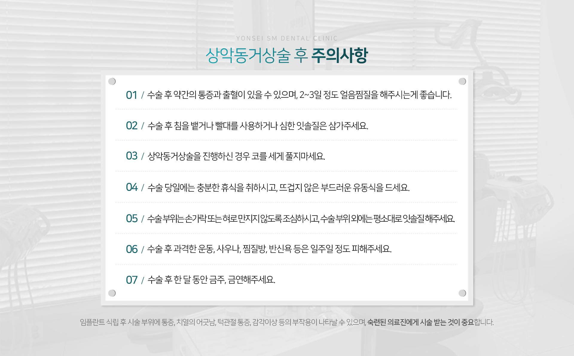 상악동거상술-후-주의사항-수술-후-약간의-통증과-출혈이-있을-수-있으며-2~3일-정도-얼음찜질을-해주시는-게-좋습니다-수술-후-침을-뱉거나-빨대를-사용하거나-심한-잇솔질은-삼가주세요-상악동거상술을-진행하신-경우-코를-세게-풀지-마세요-수술-당일에는-충분한-휴식을-취하시고-뜨겁지-않은-부드러운-유동식을-드세요-수술-부위는-손가락-또는-혀로-만지지-않도록-조심하시고-수술-부위-외에는-평소대로-잇솔질-해주세요-수술-후-과격한-운동-사우나-찜질방-반신욕-등은-일주일-정도-피해주세요-수술-후-한-달-동안-금주-금연해-주세요-임플란트-식립-후-시술-부위에-통증-치열의-어긋남-턱관절-통증-감각이상-등의-부작용이-나타날-수-있으며-숙련된-의료진에게-시술받는-것이-중요합니다